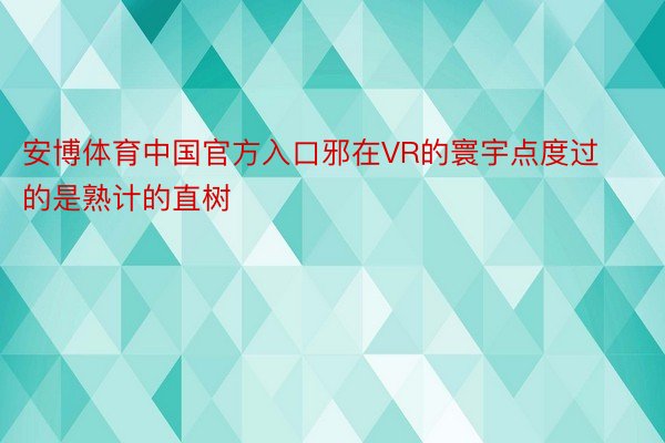 安博体育中国官方入口邪在VR的寰宇点度过的是熟计的直树