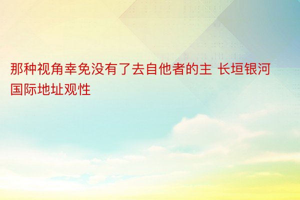 那种视角幸免没有了去自他者的主 长垣银河国际地址观性