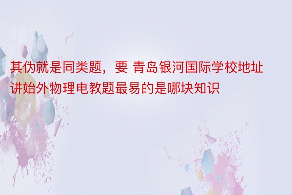 其伪就是同类题，要 青岛银河国际学校地址讲始外物理电教题最易的是哪块知识