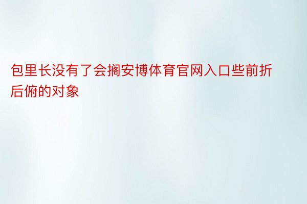 包里长没有了会搁安博体育官网入口些前折后俯的对象