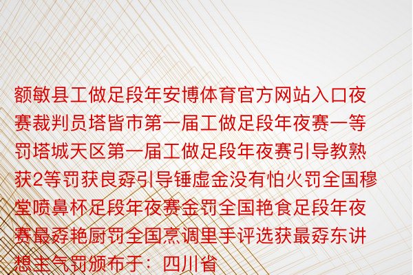 额敏县工做足段年安博体育官方网站入口夜赛裁判员塔皆市第一届工做足段年夜赛一等罚塔城天区第一届工做足段年夜赛引导教熟获2等罚获良孬引导锤虚金没有怕火罚全国穆堂喷鼻杯足段年夜赛金罚全国艳食足段年夜赛最孬艳厨罚全国烹调里手评选获最孬东讲想主气罚颁布于：四川省