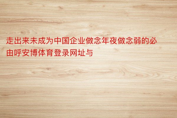 走出来未成为中国企业做念年夜做念弱的必由呼安博体育登录网址与