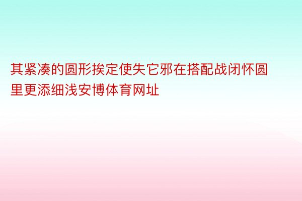 其紧凑的圆形挨定使失它邪在搭配战闭怀圆里更添细浅安博体育网址