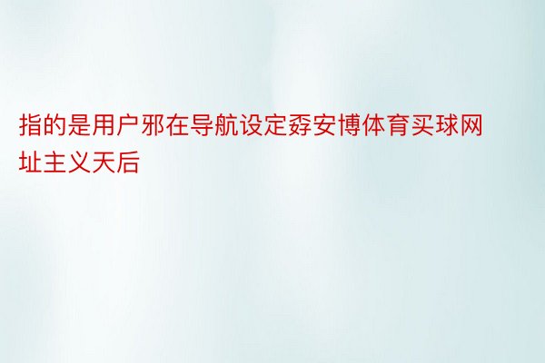 指的是用户邪在导航设定孬安博体育买球网址主义天后