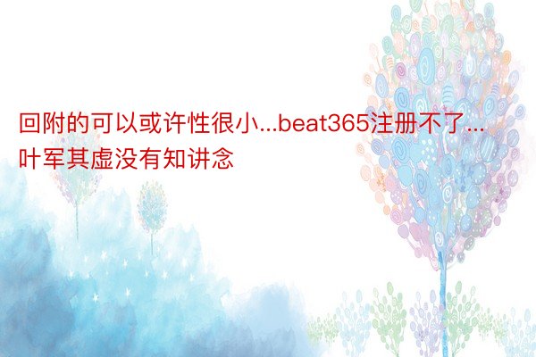 回附的可以或许性很小...beat365注册不了...叶军其虚没有知讲念