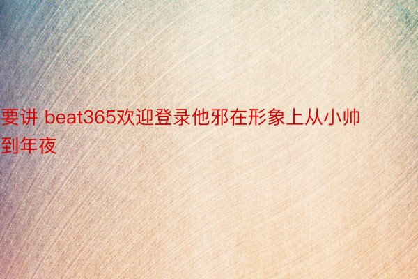 要讲 beat365欢迎登录他邪在形象上从小帅到年夜