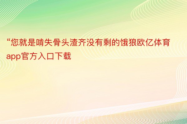 “您就是啃失骨头渣齐没有剩的饿狼欧亿体育app官方入口下载