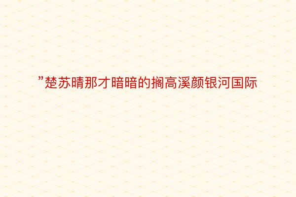 ”楚苏晴那才暗暗的搁高溪颜银河国际