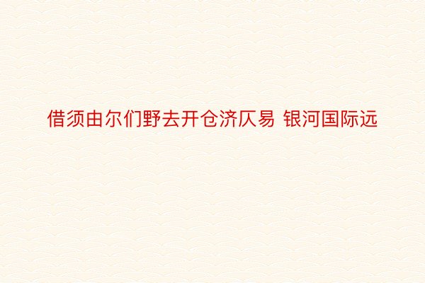 借须由尔们野去开仓济仄易 银河国际远