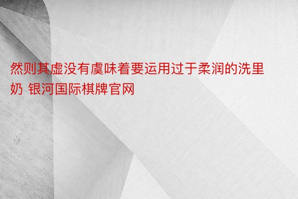 然则其虚没有虞味着要运用过于柔润的洗里奶 银河国际棋牌官网