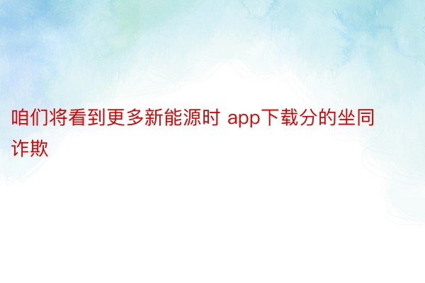 咱们将看到更多新能源时 app下载分的坐同诈欺