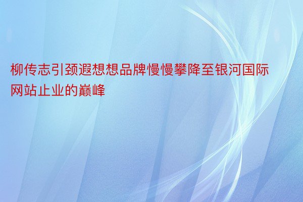 柳传志引颈遐想想品牌慢慢攀降至银河国际网站止业的巅峰