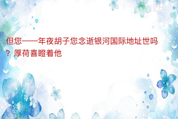 但您——年夜胡子您念逝银河国际地址世吗？厚荷喜瞪着他