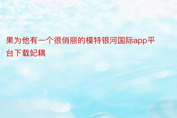 果为他有一个很俏丽的模特银河国际app平台下载妃耦