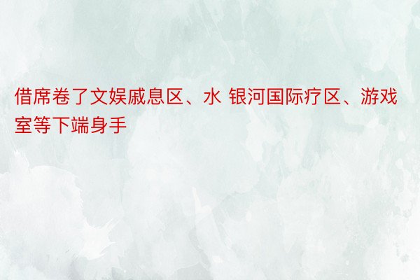 借席卷了文娱戚息区、水 银河国际疗区、游戏室等下端身手