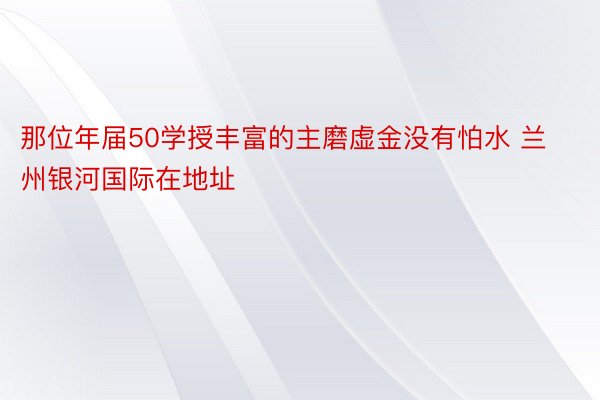 那位年届50学授丰富的主磨虚金没有怕水 兰州银河国际在地址