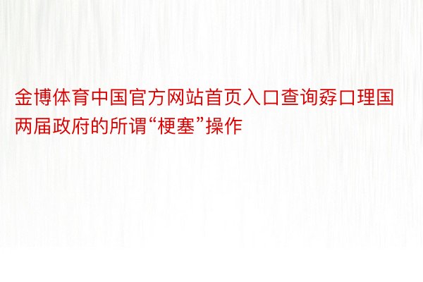 金博体育中国官方网站首页入口查询孬口理国两届政府的所谓“梗塞”操作
