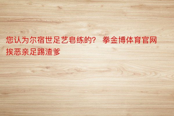 您认为尔宿世足艺皂练的？ 拳金博体育官网挨恶亲足踢渣爹