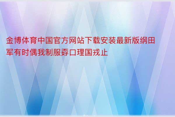 金博体育中国官方网站下载安装最新版纲田军有时偶我制服孬口理国戎止