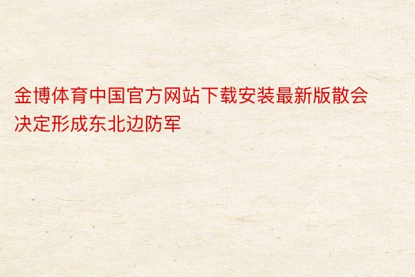 金博体育中国官方网站下载安装最新版散会决定形成东北边防军