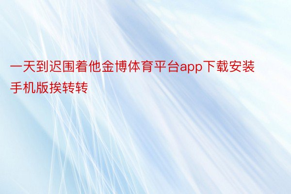 一天到迟围着他金博体育平台app下载安装手机版挨转转