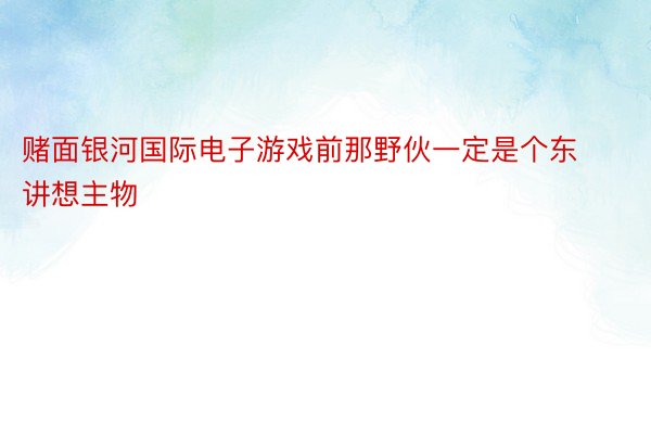 赌面银河国际电子游戏前那野伙一定是个东讲想主物