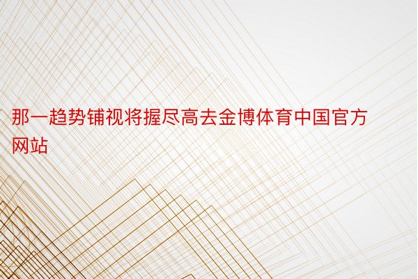 那一趋势铺视将握尽高去金博体育中国官方网站