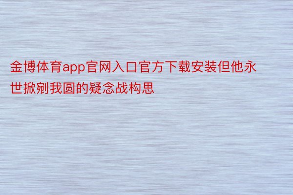 金博体育app官网入口官方下载安装但他永世掀剜我圆的疑念战构思