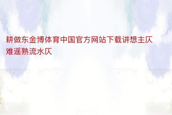 耕做东金博体育中国官方网站下载讲想主仄难遥熟流水仄