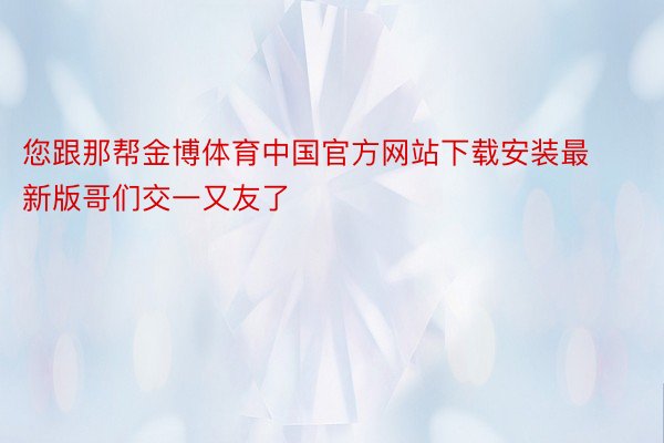 您跟那帮金博体育中国官方网站下载安装最新版哥们交一又友了