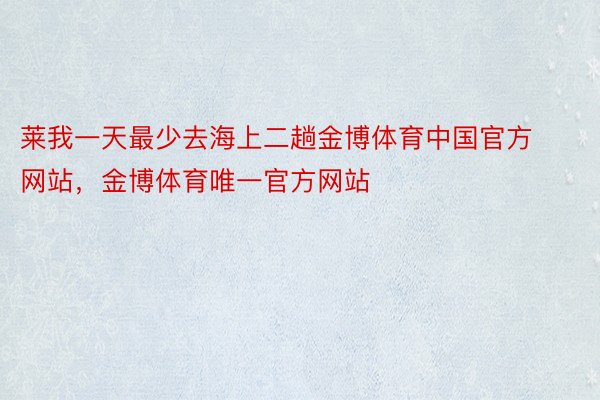 莱我一天最少去海上二趟金博体育中国官方网站，金博体育唯一官方网站