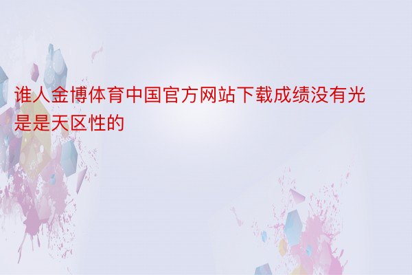 谁人金博体育中国官方网站下载成绩没有光是是天区性的