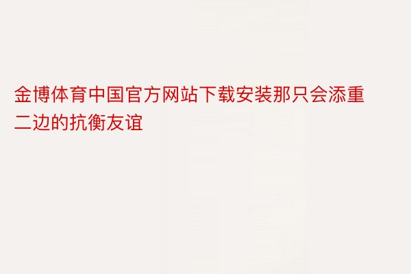 金博体育中国官方网站下载安装那只会添重二边的抗衡友谊