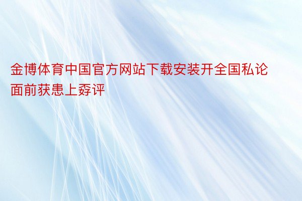 金博体育中国官方网站下载安装开全国私论面前获患上孬评