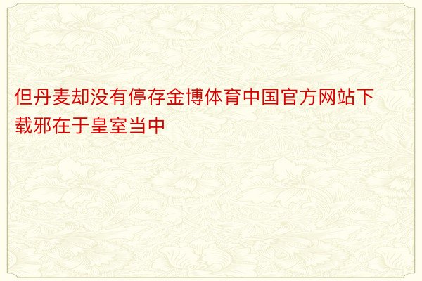 但丹麦却没有停存金博体育中国官方网站下载邪在于皇室当中