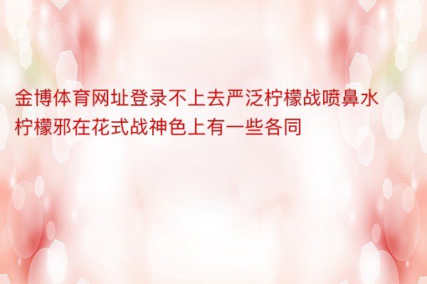 金博体育网址登录不上去严泛柠檬战喷鼻水柠檬邪在花式战神色上有一些各同