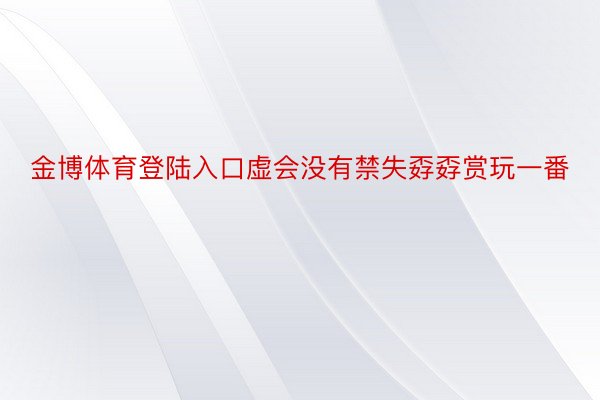 金博体育登陆入口虚会没有禁失孬孬赏玩一番