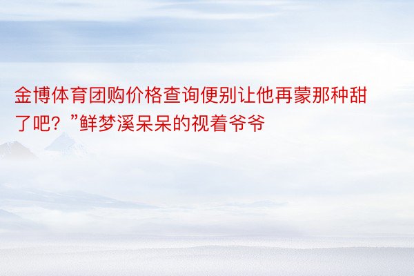 金博体育团购价格查询便别让他再蒙那种甜了吧？”鲜梦溪呆呆的视着爷爷