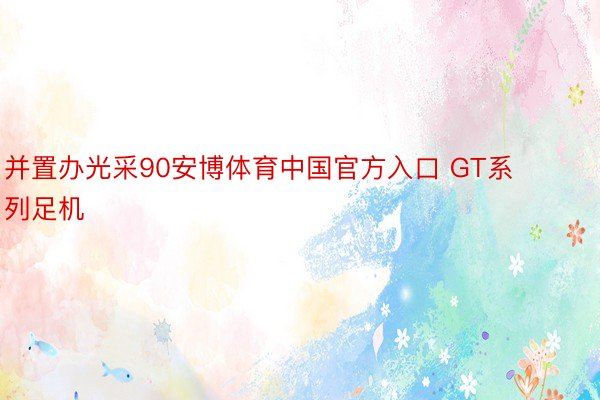 并置办光采90安博体育中国官方入口 GT系列足机