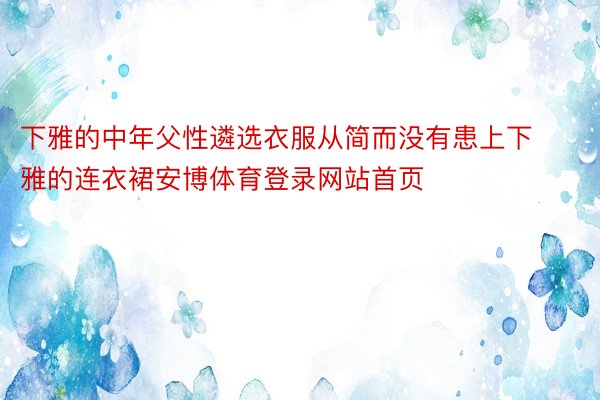 下雅的中年父性遴选衣服从简而没有患上下雅的连衣裙安博体育登录网站首页