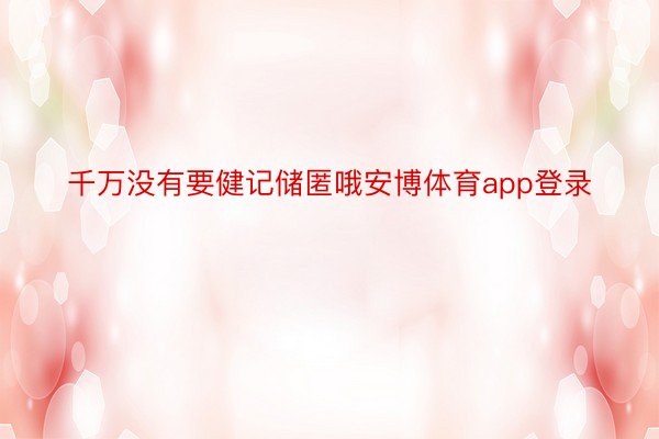 千万没有要健记储匿哦安博体育app登录