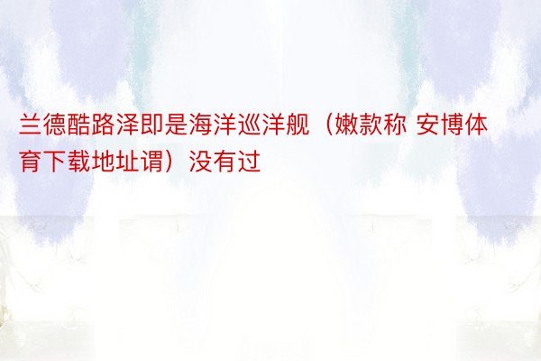 兰德酷路泽即是海洋巡洋舰（嫩款称 安博体育下载地址谓）没有过