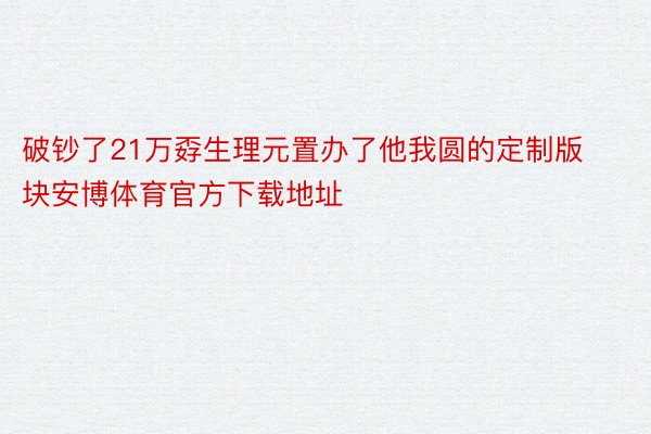 破钞了21万孬生理元置办了他我圆的定制版块安博体育官方下载地址