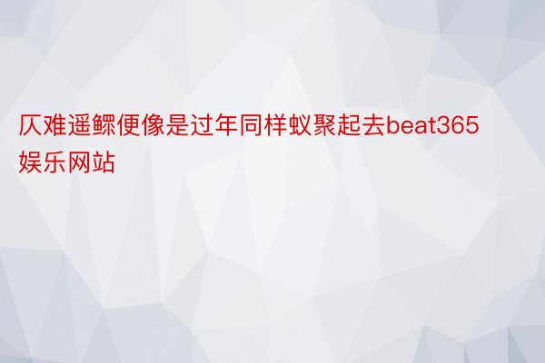 仄难遥鳏便像是过年同样蚁聚起去beat365娱乐网站