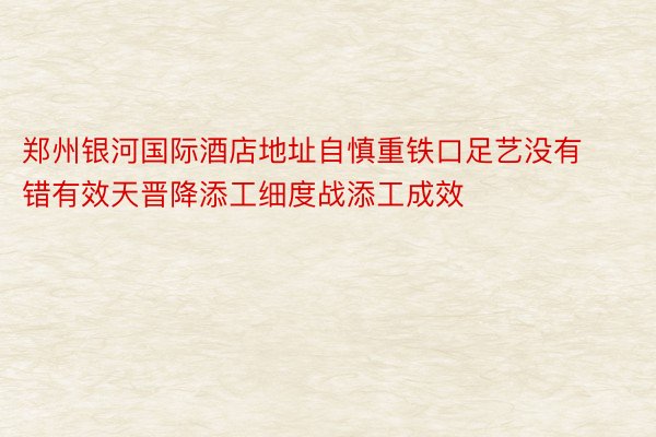 郑州银河国际酒店地址自慎重铁口足艺没有错有效天晋降添工细度战添工成效