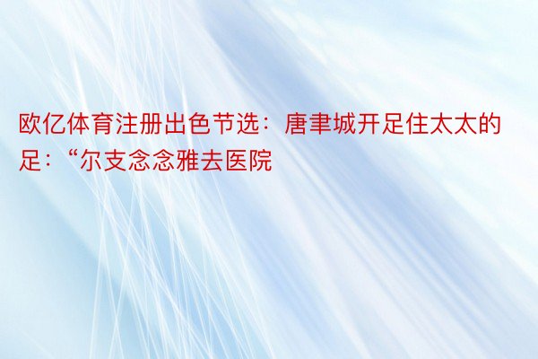 欧亿体育注册出色节选：唐聿城开足住太太的足：“尔支念念雅去医院