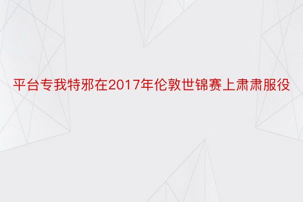 平台专我特邪在2017年伦敦世锦赛上肃肃服役