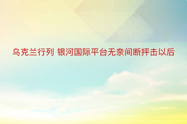 乌克兰行列 银河国际平台无奈间断抨击以后