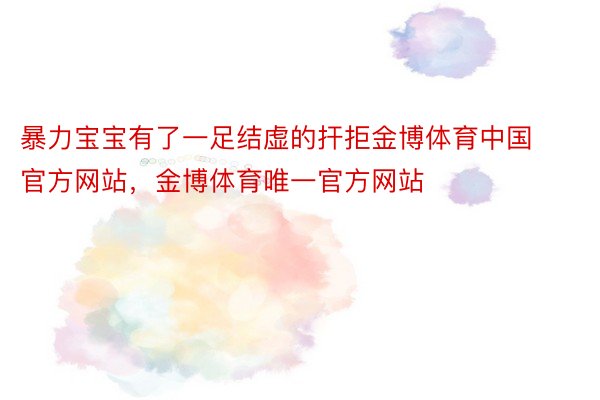 暴力宝宝有了一足结虚的扞拒金博体育中国官方网站，金博体育唯一官方网站