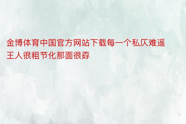 金博体育中国官方网站下载每一个私仄难遥王人很粗节化那面很孬